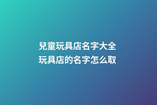 兒童玩具店名字大全 玩具店的名字怎么取-第1張-店鋪起名-玄機派